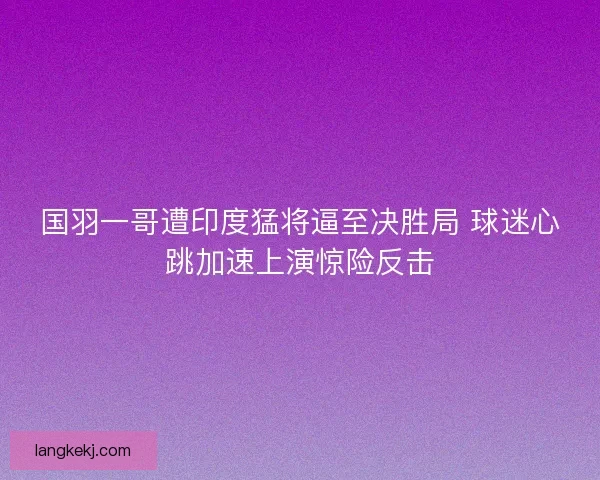 国羽一哥遭印度猛将逼至决胜局 球迷心跳加速上演惊险反击