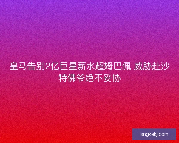 皇马告别2亿巨星薪水超姆巴佩 威胁赴沙特佛爷绝不妥协