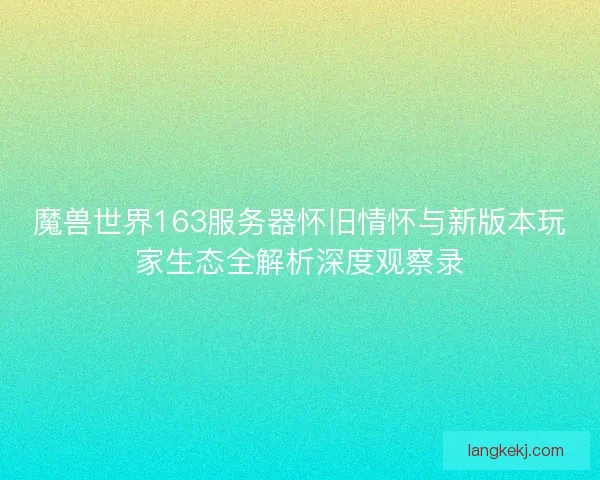 魔兽世界163服务器怀旧情怀与新版本玩家生态全解析深度观察录
