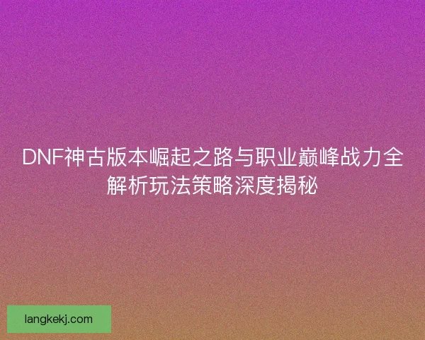 DNF神古版本崛起之路与职业巅峰战力全解析玩法策略深度揭秘