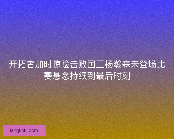 开拓者加时惊险击败国王杨瀚森未登场比赛悬念持续到最后时刻